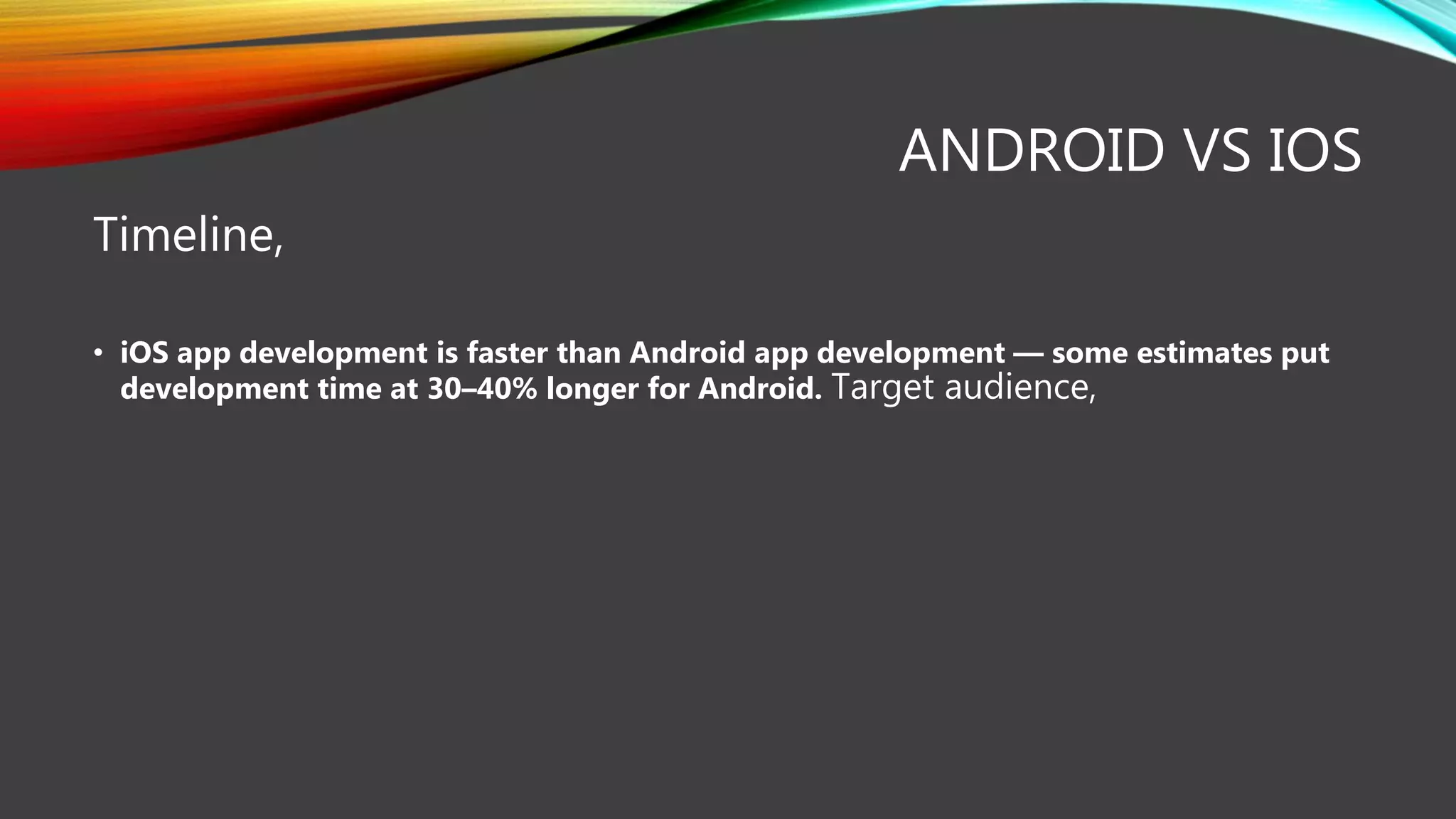 ANDROID VS IOS
Timeline,
• iOS app development is faster than Android app development — some estimates put
development time at 30–40% longer for Android. Target audience,
 
