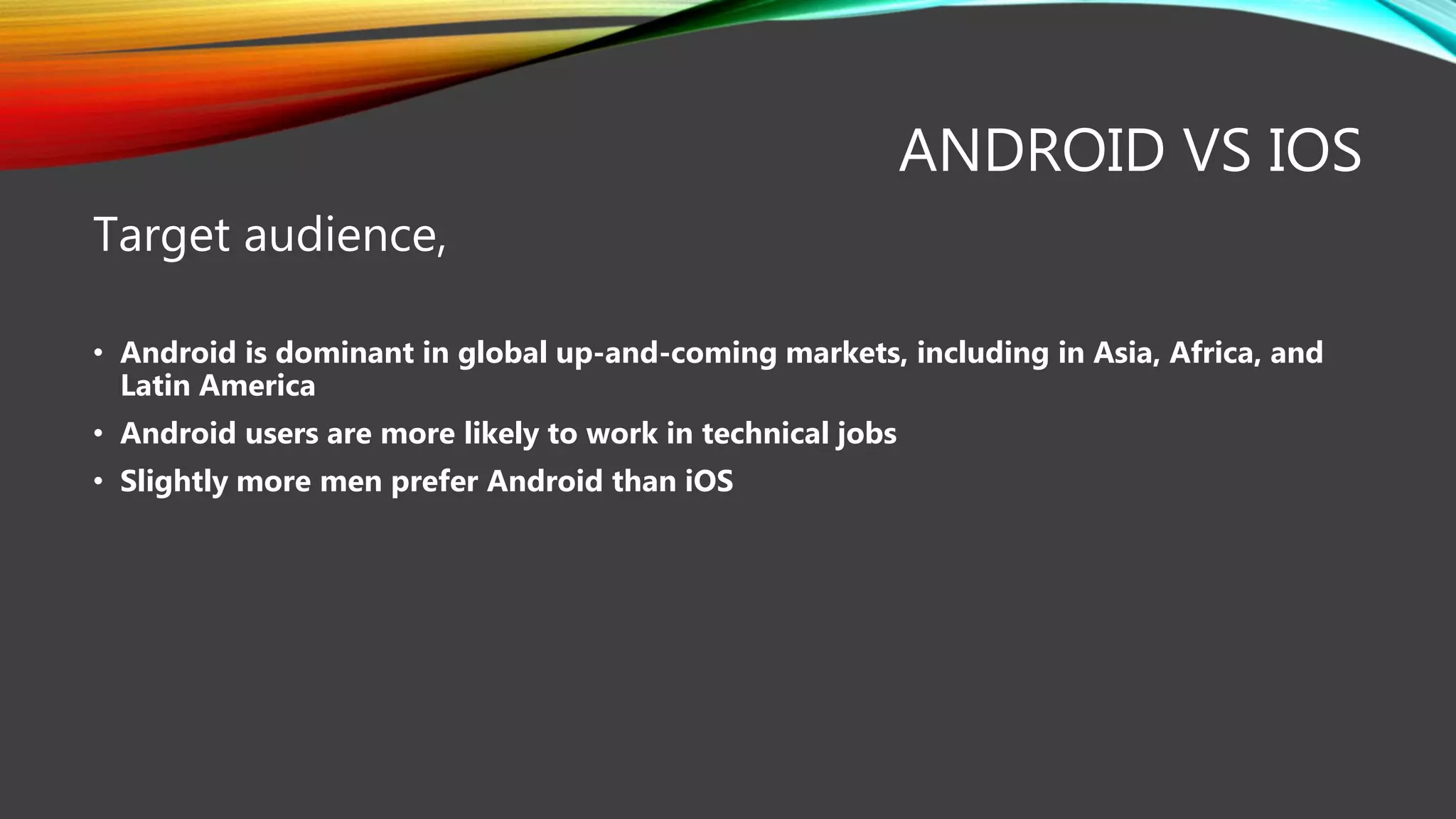 ANDROID VS IOS
Target audience,
• Android is dominant in global up-and-coming markets, including in Asia, Africa, and
Latin America
• Android users are more likely to work in technical jobs
• Slightly more men prefer Android than iOS
 