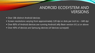 ANDROID ECOSYSTEM AND
VERSIONS
 Over 18k distinct Android devices
 Screen resolutions varying from approximately 120 dpi or dots per inch to ~ 640 dpi
 Over 80% of Android devices are running Android Jelly Bean version (4.1.x) or above
 Over 40% of devices are Samsung devices (of devices surveyed)
 