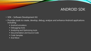 ANDROID SDK
• SDK – Software Development Kit
• Provides tools to create, develop, debug, analyze and enhance Android applications
including:
 Android emulators
 Debugging tools
 Analyzing and Optimizing tools
 Documentation and Source Code
 Code Samples
 And More
 