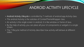 ANDROID ACTIVITY LIFECYCLE
• Android Activity Lifecycle is controlled by 7 methods of android.app.Activity class.
• The android Activity is the subclass of ContextThemeWrapper class.
• An activity is the single screen in android. It is like window or frame of Java.
• By the help of activity, you can place all your UI components or widgets in a single
screen.
• The 7 lifecycle method of Activity describes how activity will behave at different
states.
 