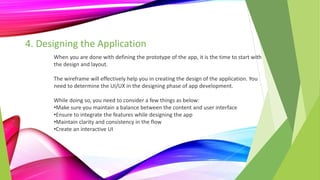 4. Designing the Application
When you are done with defining the prototype of the app, it is the time to start with
the design and layout.
The wireframe will effectively help you in creating the design of the application. You
need to determine the UI/UX in the designing phase of app development.
While doing so, you need to consider a few things as below:
•Make sure you maintain a balance between the content and user interface
•Ensure to integrate the features while designing the app
•Maintain clarity and consistency in the flow
•Create an interactive UI
 
