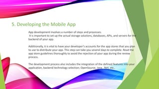 5. Developing the Mobile App
App development involves a number of steps and processes.
It is important to set up the actual storage solutions, databases, APIs, and servers for the
backend of your app.
Additionally, it is vital to have your developer’s accounts for the app stores that you plan
to use to distribute your app. This step can take you several days to complete. Read the
app store guidelines thoroughly to avoid the rejection of your app during the review
process.
The development process also includes the integration of the defined features into your
application, backend technology selection; OpenSource, Java, .Net, etc..
 