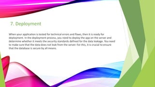 7. Deployment
When your application is tested for technical errors and flaws, then it is ready for
deployment. In the deployment process, you need to deploy the app on the server and
determine whether it meets the security standards defined for the data leakage. You need
to make sure that the data does not leak from the server. For this, it is crucial to ensure
that the database is secure by all means.
 