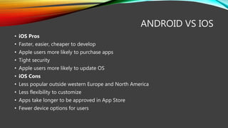 ANDROID VS IOS
• iOS Pros
• Faster, easier, cheaper to develop
• Apple users more likely to purchase apps
• Tight security
• Apple users more likely to update OS
• iOS Cons
• Less popular outside western Europe and North America
• Less flexibility to customize
• Apps take longer to be approved in App Store
• Fewer device options for users
 