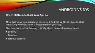 ANDROID VS IOS
Which Platform to Build Your App on
Now that we’ve compared and contrasted Android vs iOS, it’s time to start
unpacking which platform is best suited for your app.
This process involves thinking critically about essential main concepts:
• Budget,
• Timeline,
• Target audience,
 