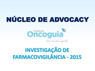 NÚCLEO DE ADVOCACY
INVESTIGAÇÃO DE
FARMACOVIGILÂNCIA - 2015
 