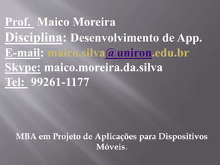 Prof. Maico Moreira
Disciplina: Desenvolvimento de App.
E-mail: maico.silva@uniron.edu.br
Skype: maico.moreira.da.silva
Tel: 99261-1177
MBA em Projeto de Aplicações para Dispositivos
Móveis.
 
