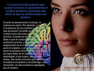 La ciencia ha descubierto que cuando se tiene un pensamiento el cerebro produce sustancias que abren lo que se podría llamar una ventana.  Cuando el pensamiento concluye, la   ventana se cierra. Por ejemplo, cuando ve a la persona de sus sueños y siente amor, esa sensación increíble que le recorre el cuerpo no es otra cosa que una sustancia química. Cuando se excita sexualmente se debe a que el cuerpo ha liberado otra sustancia química, y cuando ese desgraciado se le cruza de pronto con el auto sin esperar, y en ese momento al lector le gustaría tener consigo una pistola de rayos láser en el volante para desintegrar a ese sujeto, esa ira que siente, ese ácido corrosivo que aparece en el sistema circulatorio o el estómago, esa sensación, es otra sustancia segregada por el cerebro.  