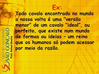 Prof.RafaelBastos
Ex:
Todo cavalo encontrado no mundo
a nossa volta é uma “versão
menor” de um cavalo “ideal”, ou
perfeito, que existe num mundo
de formas ou ideias – um reino
que os humanos só podem acessar
por meio da razão.
 