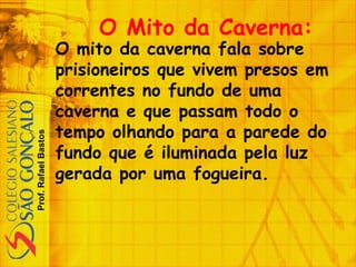 Prof.RafaelBastos
O Mito da Caverna:
O mito da caverna fala sobre
prisioneiros que vivem presos em
correntes no fundo de uma
caverna e que passam todo o
tempo olhando para a parede do
fundo que é iluminada pela luz
gerada por uma fogueira.
 