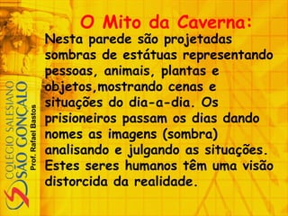 Prof.RafaelBastos
O Mito da Caverna:
Nesta parede são projetadas
sombras de estátuas representando
pessoas, animais, plantas e
objetos,mostrando cenas e
situações do dia-a-dia. Os
prisioneiros passam os dias dando
nomes as imagens (sombra)
analisando e julgando as situações.
Estes seres humanos têm uma visão
distorcida da realidade.
 