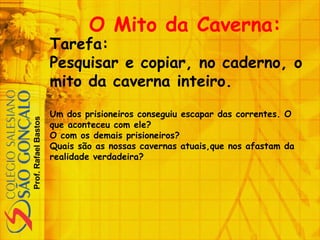 Prof.RafaelBastos
O Mito da Caverna:
Tarefa:
Pesquisar e copiar, no caderno, o
mito da caverna inteiro.
Um dos prisioneiros conseguiu escapar das correntes. O
que aconteceu com ele?
O com os demais prisioneiros?
Quais são as nossas cavernas atuais,que nos afastam da
realidade verdadeira?
 