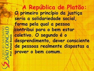 Prof.RafaelBastos
A República de Platão:
O primeiro princípio da justiça
seria a solidariedade social,
forma pela qual a pessoa
contribui para o bem estar
coletivo. O segundo é o
desprendimento, dever consciente
de pessoas realmente dispostas a
prover o bem comum.
 
