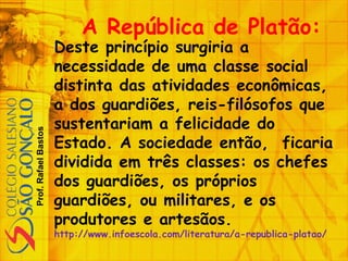 Prof.RafaelBastos
A República de Platão:
Deste princípio surgiria a
necessidade de uma classe social
distinta das atividades econômicas,
a dos guardiões, reis-filósofos que
sustentariam a felicidade do
Estado. A sociedade então, ficaria
dividida em três classes: os chefes
dos guardiões, os próprios
guardiões, ou militares, e os
produtores e artesãos.
http://www.infoescola.com/literatura/a-republica-platao/
 