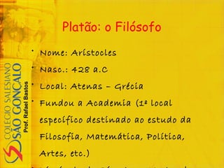 Prof.RafaelBastos
Platão: o Filósofo
• Nome: Arístocles
• Nasc.: 428 a.C
• Local: Atenas – Grécia
• Fundou a Academia (1º local
específico destinado ao estudo da
Filosofia, Matemática, Política,
Artes, etc.)
 