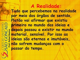 Prof.RafaelBastos
A Realidade:
Tudo que percebemos na realidade
por meio dos órgãos de sentido,
Platão vai afirmar que existiu
primeiro no mundo das ideias e
depois passou a existir no mundo
material, sensível. Por isso as
ideias são eternas e imutáveis,
não sofrem mudanças com o
passar do tempo.
 