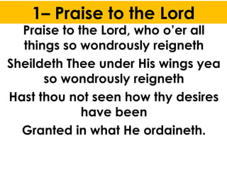 1– Praise to the Lord
Praise to the Lord, who o’er all
things so wondrously reigneth
Sheildeth Thee under His wings yea
so wondrously reigneth
Hast thou not seen how thy desires
have been
Granted in what He ordaineth.
 