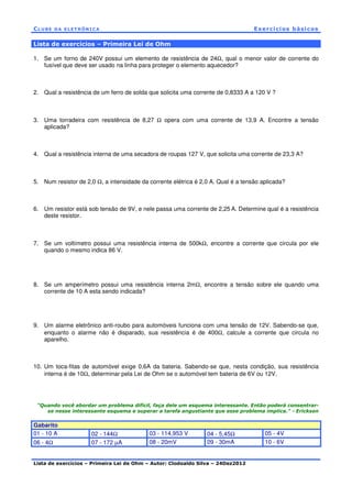 CL U BE DA EL ET RÔNI C A Exercícios básicos
Lista de exercícios – Primeira Lei de Ohm – Autor: Clodoaldo Silva – 24Dez2012
Lista de exercícios – Primeira Lei de Ohm
1. Se um forno de 240V possui um elemento de resistência de 24Ω, qual o menor valor de corrente do
fusível que deve ser usado na linha para proteger o elemento aquecedor?
2. Qual a resistência de um ferro de solda que solicita uma corrente de 0,8333 A a 120 V ?
3. Uma torradeira com resistência de 8,27 Ω opera com uma corrente de 13,9 A. Encontre a tensão
aplicada?
4. Qual a resistência interna de uma secadora de roupas 127 V, que solicita uma corrente de 23,3 A?
5. Num resistor de 2,0 Ω, a intensidade da corrente elétrica é 2,0 A. Qual é a tensão aplicada?
6. Um resistor está sob tensão de 9V, e nele passa uma corrente de 2,25 A. Determine qual é a resistência
deste resistor.
7. Se um voltímetro possui uma resistência interna de 500kΩ, encontre a corrente que circula por ele
quando o mesmo indica 86 V.
8. Se um amperímetro possui uma resistência interna 2mΩ, encontre a tensão sobre ele quando uma
corrente de 10 A esta sendo indicada?
9. Um alarme eletrônico anti-roubo para automóveis funciona com uma tensão de 12V. Sabendo-se que,
enquanto o alarme não é disparado, sua resistência é de 400Ω, calcule a corrente que circula no
aparelho.
10. Um toca-fitas de automóvel exige 0,6A da bateria. Sabendo-se que, nesta condição, sua resistência
interna é de 10Ω, determinar pela Lei de Ohm se o automóvel tem bateria de 6V ou 12V.
"Quando você abordar um problema difícil, faça dele um esquema interessante. Então poderá consentrar-
se nesse interessante esquema e superar a tarefa angustiante que esse problema implica." - Erickson
Gabarito
01 - 10 A 02 - 144Ω 03 - 114,953 V 04 - 5,45Ω 05 - 4V
06 - 4Ω 07 - 172 µA 08 - 20mV 09 - 30mA 10 - 6V
 