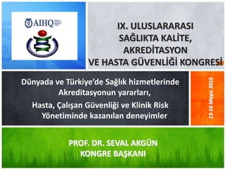 Dünyada ve Türkiye’de Sağlık hizmetlerinde
Akreditasyonun yararları,
Hasta, Çalışan Güvenliği ve Klinik Risk
Yönetiminde kazanılan deneyimler
IX. ULUSLARARASI
SAĞLIKTA KALİTE,
AKREDİTASYON
VE HASTA GÜVENLİĞİ KONGRESİ
PROF. DR. SEVAL AKGÜN
KONGRE BAŞKANI
13-16Mayıs2015
 