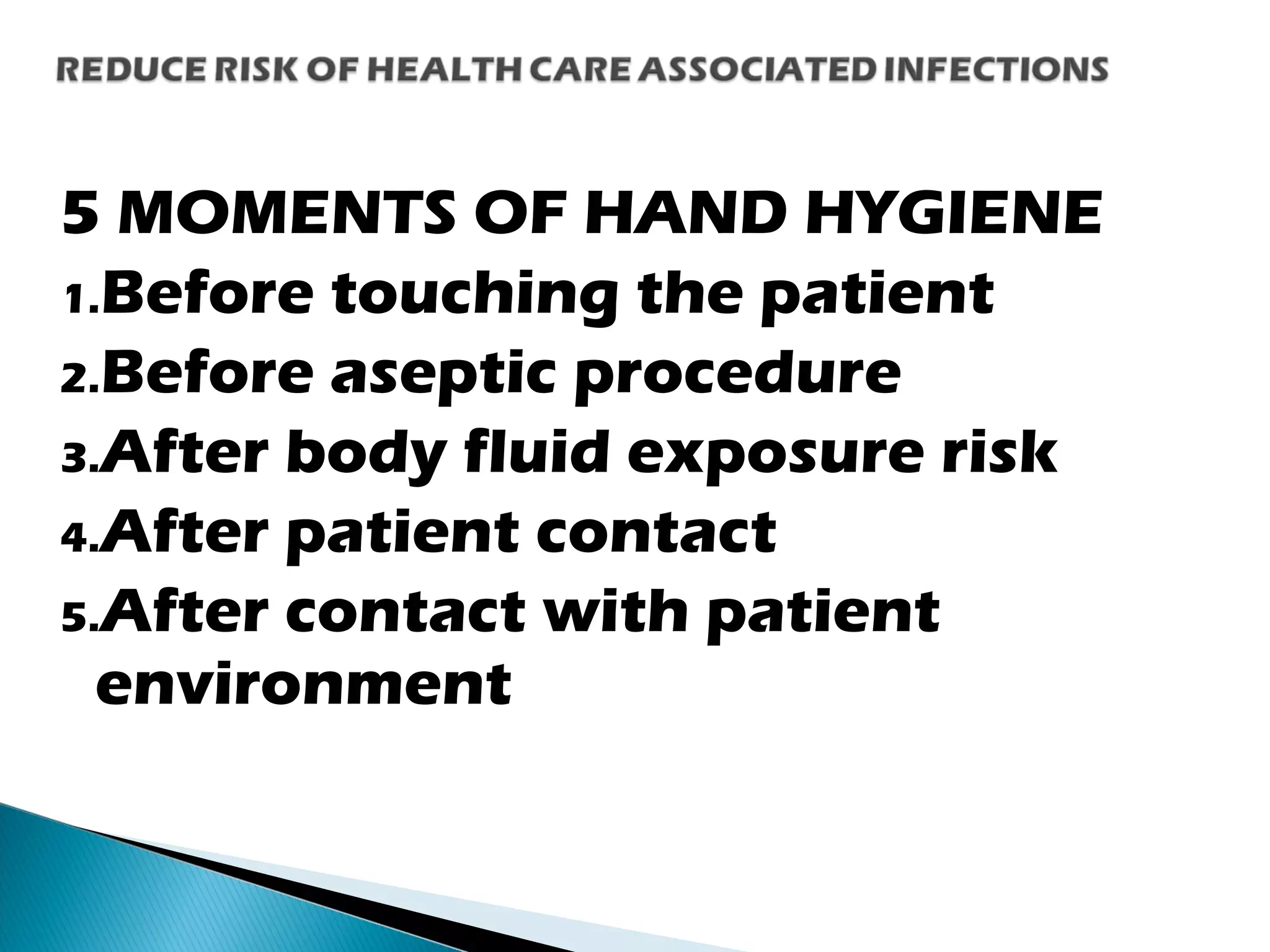 5 MOMENTS OF HAND HYGIENE
1.Before touching the patient
2.Before aseptic procedure
3.After body fluid exposure risk
4.After patient contact
5.After contact with patient
environment
 
