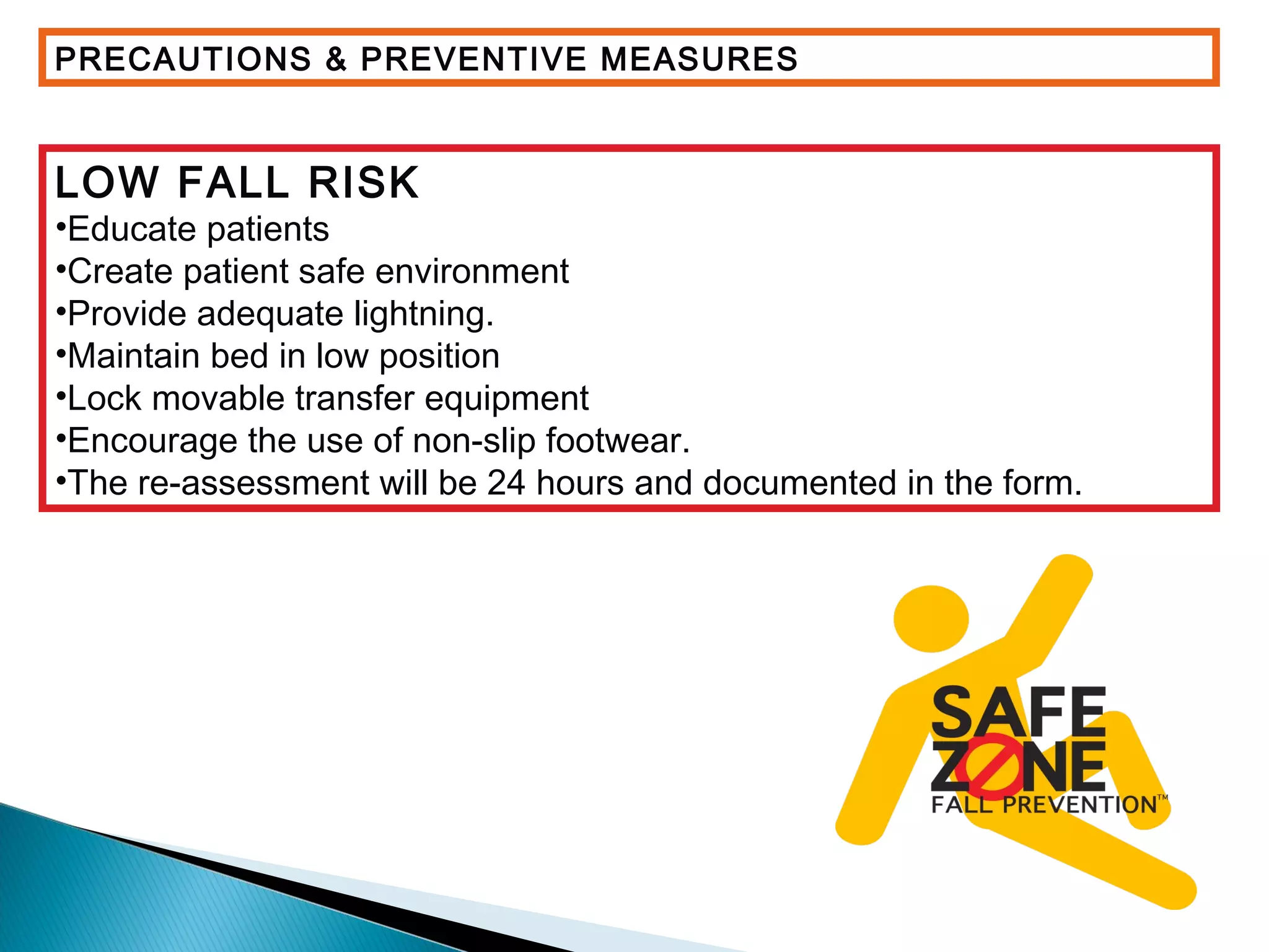 PRECAUTIONS & PREVENTIVE MEASURES
LOW FALL RISK
•Educate patients
•Create patient safe environment
•Provide adequate lightning.
•Maintain bed in low position
•Lock movable transfer equipment
•Encourage the use of non-slip footwear.
•The re-assessment will be 24 hours and documented in the form.
 