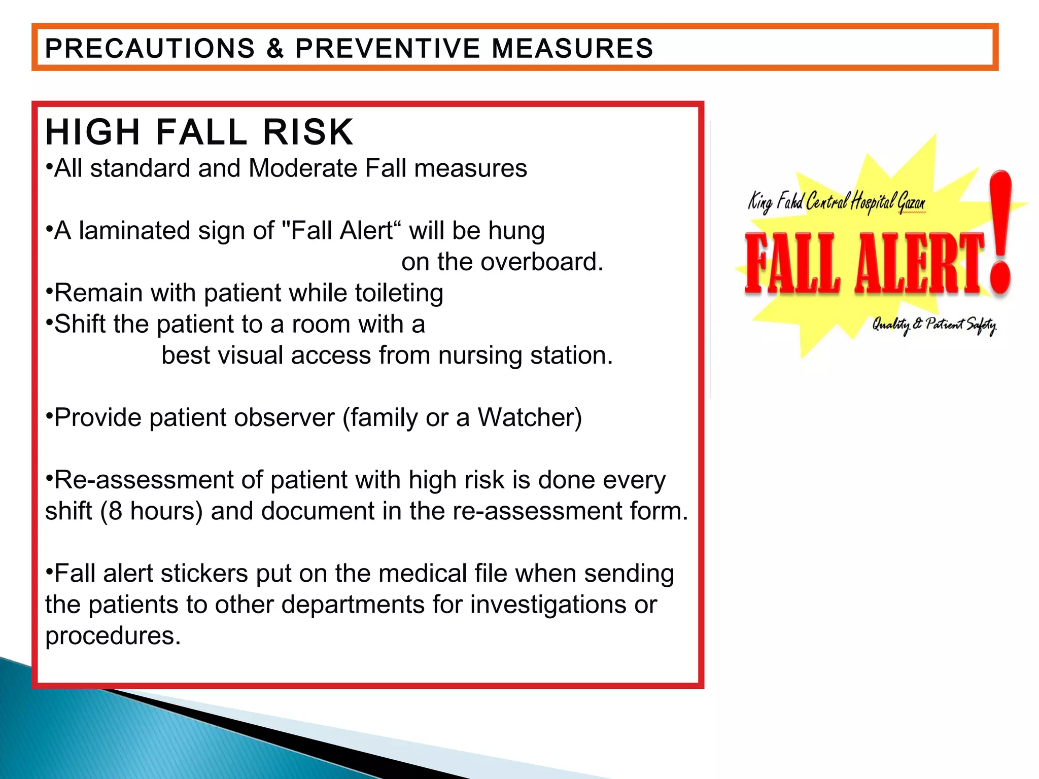 PRECAUTIONS & PREVENTIVE MEASURES
HIGH FALL RISK
•All standard and Moderate Fall measures
•A laminated sign of "Fall Alert“ will be hung
on the overboard.
•Remain with patient while toileting
•Shift the patient to a room with a
best visual access from nursing station.
•Provide patient observer (family or a Watcher)
•Re-assessment of patient with high risk is done every
shift (8 hours) and document in the re-assessment form.
•Fall alert stickers put on the medical file when sending
the patients to other departments for investigations or
procedures.
 