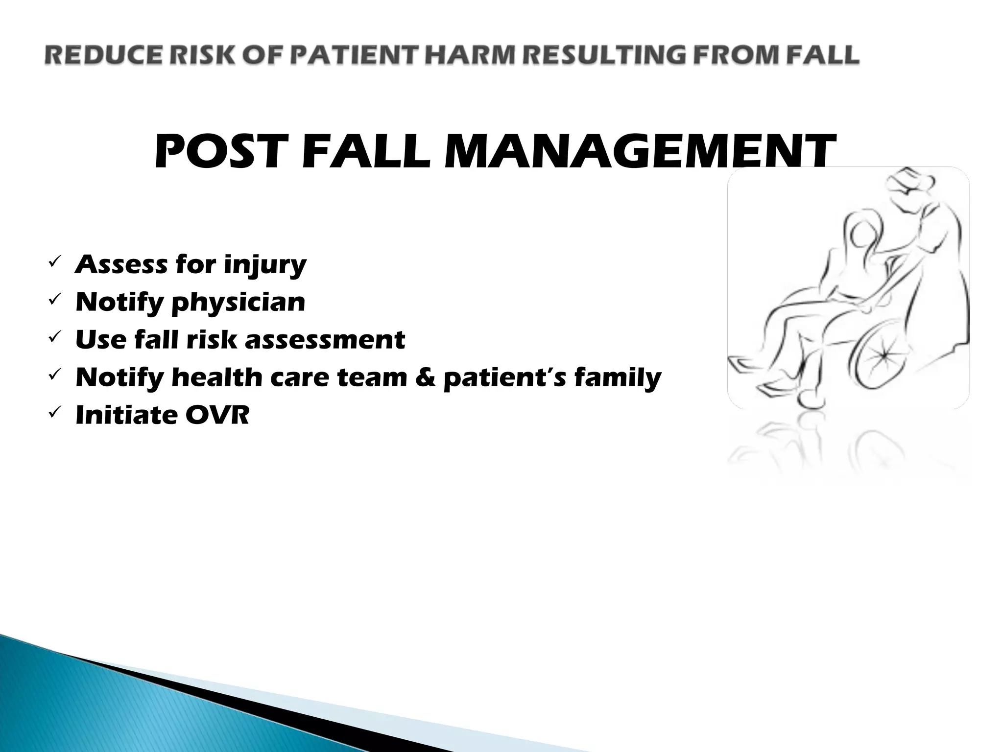 POST FALL MANAGEMENT
 Assess for injury
 Notify physician
 Use fall risk assessment
 Notify health care team & patient’s family
 Initiate OVR
 