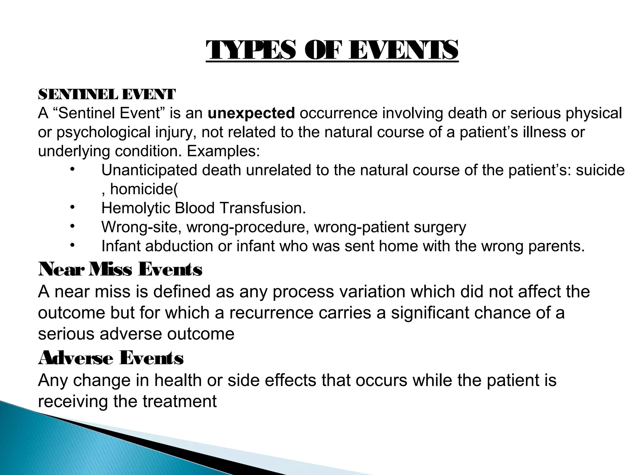 TYPES OF EVENTS
SENTINEL EVENT
A “Sentinel Event” is an unexpected occurrence involving death or serious physical
or psychological injury, not related to the natural course of a patient’s illness or
underlying condition. Examples:
• Unanticipated death unrelated to the natural course of the patient’s: suicide
, homicide(
• Hemolytic Blood Transfusion.
• Wrong-site, wrong-procedure, wrong-patient surgery
• Infant abduction or infant who was sent home with the wrong parents.
NearMiss Events
A near miss is defined as any process variation which did not affect the
outcome but for which a recurrence carries a significant chance of a
serious adverse outcome
Adverse Events
Any change in health or side effects that occurs while the patient is
receiving the treatment
 
