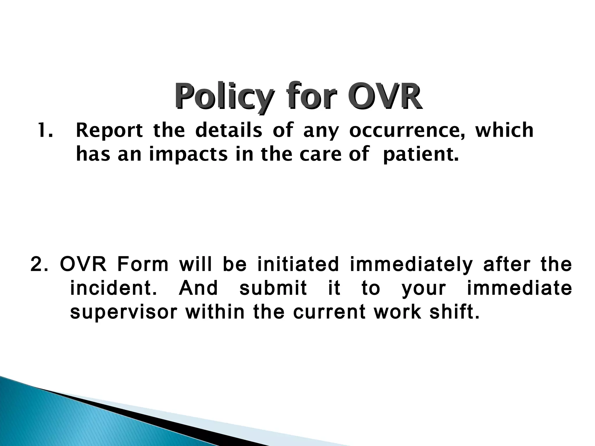 PolicyPolicy for OVRfor OVR
1. Report the details of any occurrence, which
has an impacts in the care of patient.
2. OVR Form will be initiated immediately after the
incident. And submit it to your immediate
supervisor within the current work shift.
 