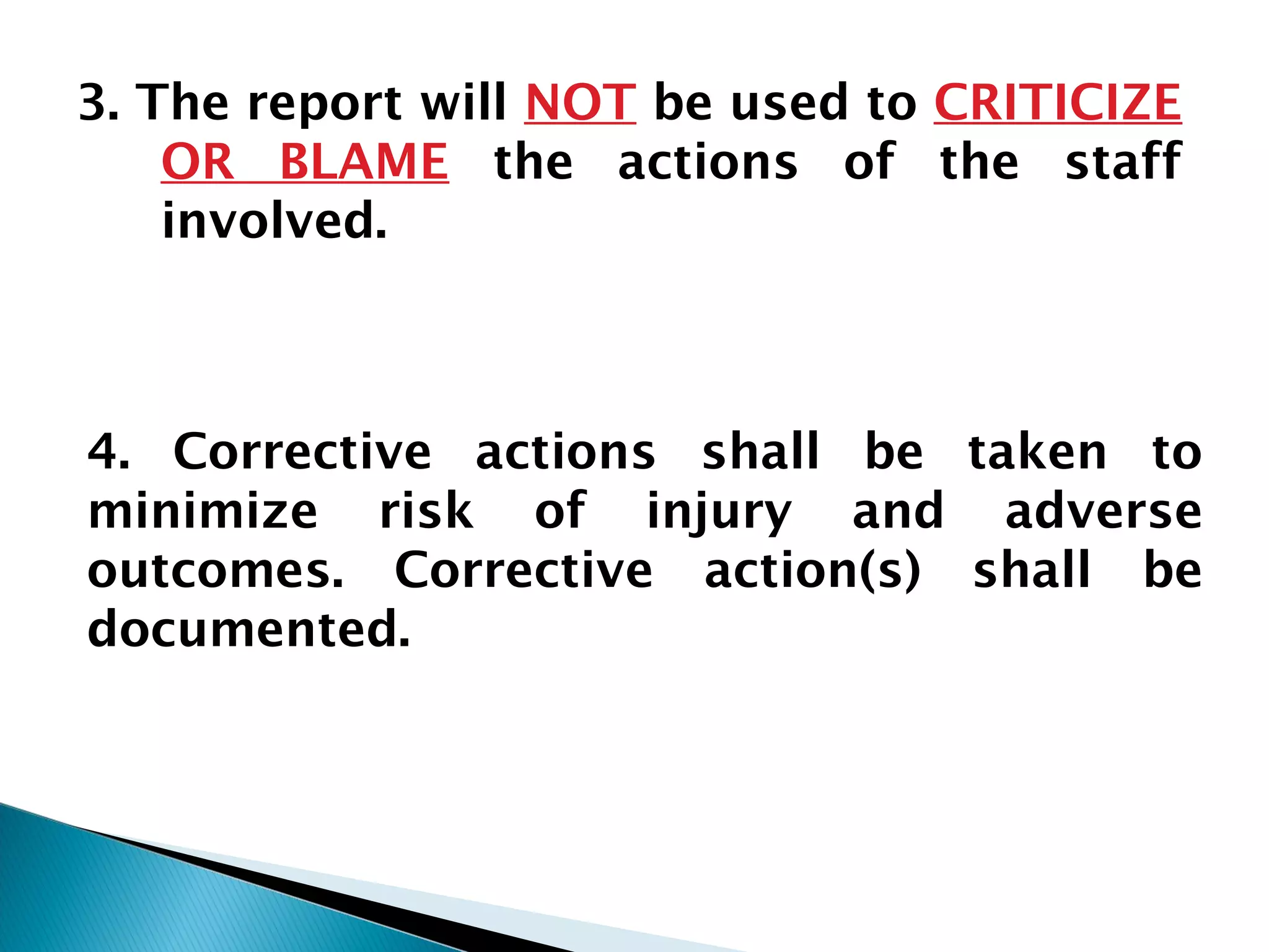 3. The report will NOT be used to CRITICIZE
OR BLAME the actions of the staff
involved.
4. Corrective actions shall be taken to
minimize risk of injury and adverse
outcomes. Corrective action(s) shall be
documented.
 