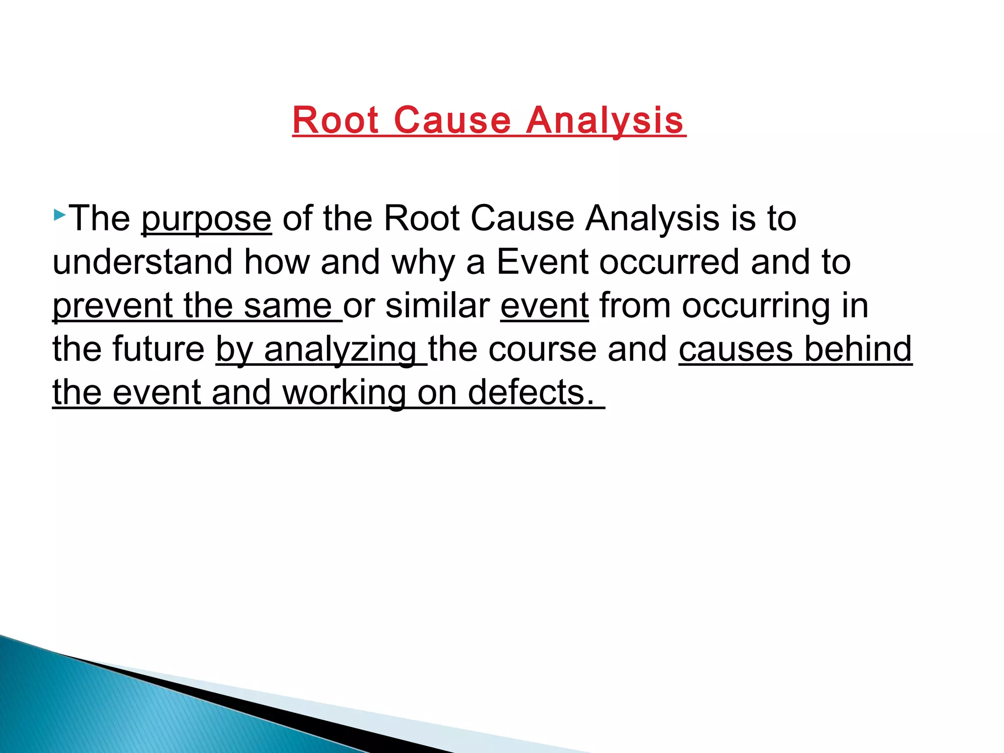 Root Cause Analysis
The purpose of the Root Cause Analysis is to
understand how and why a Event occurred and to
prevent the same or similar event from occurring in
the future by analyzing the course and causes behind
the event and working on defects.
 
