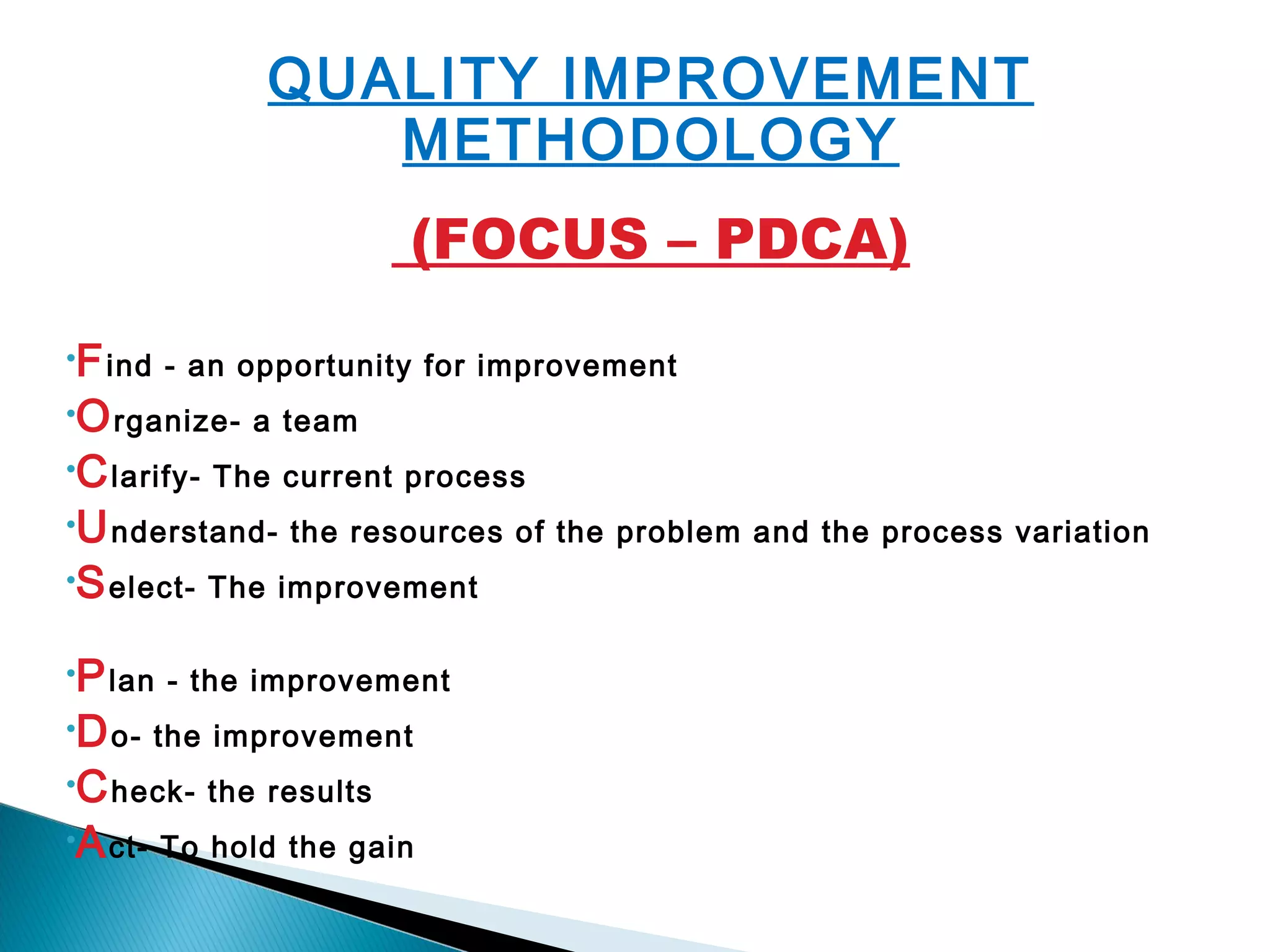 QUALITY IMPROVEMENT
METHODOLOGY
(FOCUS – PDCA)
•Find - an opportunity for improvement
•Organize- a team
•Clarify- The current process
•Understand- the resources of the problem and the process variation
•Select- The improvement
 
•Plan - the improvement
•Do- the improvement
•Check- the results
•Act- To hold the gain
 