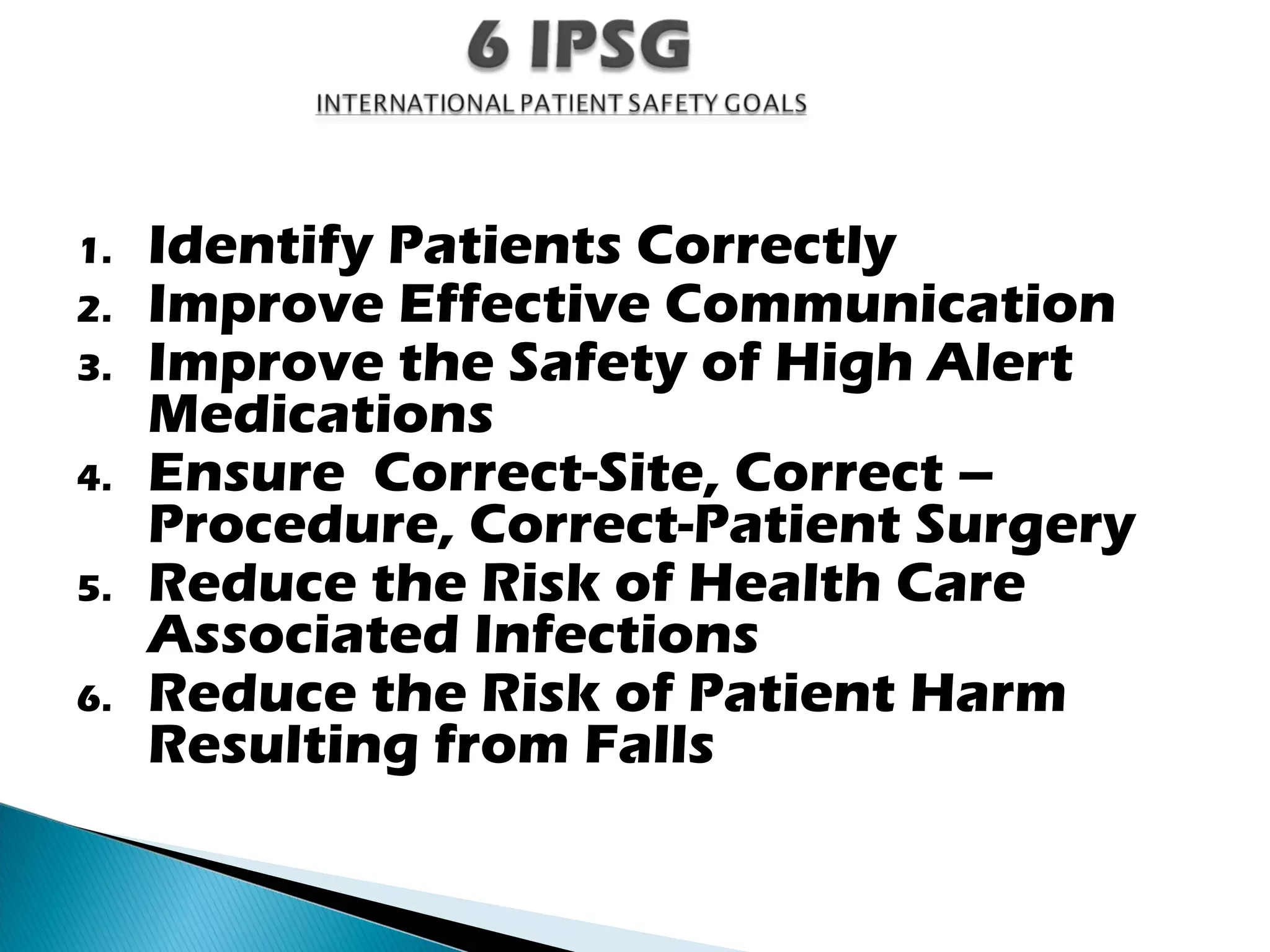 1. Identify Patients Correctly
2. Improve Effective Communication
3. Improve the Safety of High Alert
Medications
4. Ensure Correct-Site, Correct –
Procedure, Correct-Patient Surgery
5. Reduce the Risk of Health Care
Associated Infections
6. Reduce the Risk of Patient Harm
Resulting from Falls
 