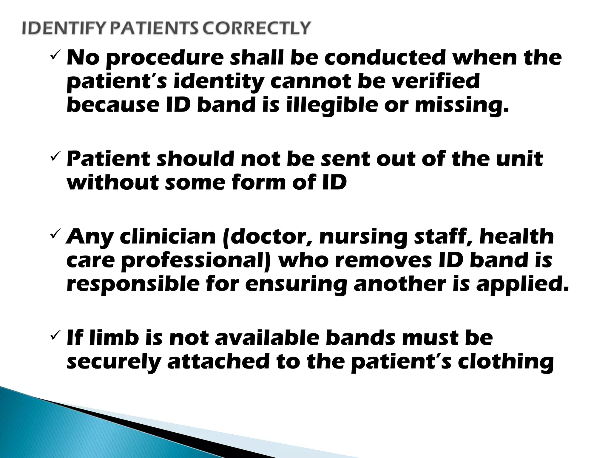  No procedure shall be conducted when the
patient’s identity cannot be verified
because ID band is illegible or missing.
 Patient should not be sent out of the unit
without some form of ID
 Any clinician (doctor, nursing staff, health
care professional) who removes ID band is
responsible for ensuring another is applied.
 If limb is not available bands must be
securely attached to the patient’s clothing
 
