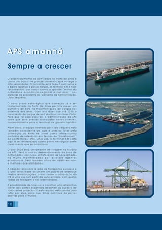 10
APS amanhã
Sempre a crescer
O desenvolvimento da actividade no Porto de Sines é
c o m o u m b a r c o d e g r a n d e d i m e n s ã o q u e n a v e g a a
alta velocidade. O horizonte está todo à sua frente e
o barco avança a passos largos. O Terminal XXI é hoje
r e c o n h e c i d o p o r t o d o s c o m o o g r a n d e “ m o t o r d a
a c t i v i d a d e e c o n ó m i c a r e g i o n a l e n a c i o n a l ” , n a s
palavras da presidente do Conselho de Administração,
Lídia Sequeira.
O n o v o p l a n o e s t r a t é g i c o q u e c o m e ç o u j á a s e r
i m p l e m e n t a d o n o Po r t o d e S i n e s p e r m i t e p r e v e r u m
a u m e n t o d e 5 0 % n a m o v i m e n t a ç ã o d e c a r g a s n o s
p r ó x i m o s d e z a n o s. Q u e r i s t o d i z e r q u e a t é 2 0 1 5 o
movimento de cargas deverá duplicar no nosso Porto.
Pa r a q u e t a l s e j a p o s s í v e l , a a d m i n i s t r a ç ã o d a A P S
s a b e q u e s e r á p r e c i s o c o n q u i s t a r n o v o s c l i e n t e s ,
n o m e a d a m e n t e p a r a o t e r m i n a l d e g r a n é i s l í q u i d o s.
Além disso, a equipa liderada por Lídia Sequeira está
t a m b é m c o n s c i e n t e d e q u e é p r e c i s o l u t a r p e l a
a f i r m a ç ã o d o P o r t o d e S i n e s c o m o i n f r a e s t r u t u r a
p o r t u á r i a d e r e f e r ê n c i a e m t e r m o s d e “ t r a n s h i p m e n t ”
d e c o n t e n t o r e s. M a i s u m a v e z, o Te r m i n a l X X I v o l t a
a q u i a s e r e v i d e n c i a d o c o m o p o n t o n e v r á l g i c o d e s t e
crescimento que se amb iciona.
O a n o 2 0 0 6 s e r á c e r t a m e n t e d e v i r a g e m n a h i s t ó r i a
d a A P S. S e r á o a n o d o d e s e n v o l v i m e n t o d a z o n a d e
a c t i v i d a d e s l o g í s t i c a s, s a t i s f a z e n d o a s n e c e s s i d a d e s
h á m u i t o m a n i f e s t a d a s p o r d i v e r s o s a g e n t e s
e c o n ó m i c o s. S e r á t a m b é m a l t u r a d e i n s i s t i r e m m a i s
e melhores acessibilid a d es.
A ligação ferroviária à rede de transportes europeia e
à a l t a v e l o c i d a d e a s s u m e m u m p a p e l d e d e s t a q u e
n e s t a s r e i v i n d i c a ç õ e s, a s s i m c o m o a a d a p t a ç ã o d o
IP8 a uma via com per fil de auto-estrada, com quatro
faixas de rodagem e nós d es nivela d os.
A possibilidade de Sines vir a constituir uma alterantiva
v i á v e l a o s p o r t o s e s p a n h ó i s d e p e n d e d o s u c e s s o d e
todos estes projectos. E esta equipa está pronta para
l u t a r p o r e l e s , p a r a q u e S i n e s c o n t i n u e d e p o r t a s
abertas para o mundo.
APS amanhã
 