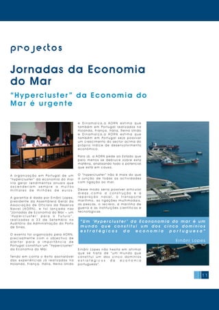 11
projectos
“Hypercluster ” da Economia do
Mar é urgente
Jornadas da Economia
do Mar
A o r g a n i z a ç ã o e m Po r t u g a l d e u m
“ h y p e r c l u s t e r ” d a e c o n o m i a d o m a r
i r i a g e r a r r e n d i m e n t o s a n u a i s q u e
a s c e n d e r i a m s e m p r e a m u i t o s
m i l h a r e s d e m i l h õ e s d e e u r o s .
A g a r a n t i a é d a d a p o r E r n â n i Lo p e s,
p r e s i d e n t e d a A s s e m b l e i a G e r a l d a
A s s o c i a ç ã o d e O f i c i a i s d a R e s e r v a
N a v a l ( A O R N ) , e f o i l a n ç a d a n a s
“Jornadas de Economia do Mar – um
‘ H y p e r c l u s t e r ’ p a r a o F u t u r o ” ,
r e a l i z a d a s a 2 3 d e S e t e m b r o n o
A u d i t ó r i o d a A d m i n i s t r a ç ã o d o Po r t o
de Sines.
O e v e n t o f o i o r g a n i z a d o p e l a A O R N,
p r e c i s a m e n t e c o m o o b j e c t i v o d e
a l e r t a r p a r a a i m p o r t â n c i a d e
Po r t u g a l c o n s t i t u i r u m “ h y p e r c l u s t e r ”
da Economia do Mar.
Te n d o e m c o n t a o ê x i t o a s s i n a l á v e l
d a s e x p e r i ê n c i a s j á r e a l i z a d a s n a
H o l a n d a, Fr a n ç a, I t á l i a, Re i n o U n i d o
e D i n a m a r c a , a A O R N e s t i m a q u e
t a m b é m e m Po r t u g a l r e a l i z a d a s n a
H o l a n d a, Fr a n ç a, I t á l i a, Re i n o U n i d o
e D i n a m a r c a , a A O R N e s t i m a q u e
t a m b é m e m Po r t u g a l s e j a p o s s í v e l
um crescimento do sector acima do
p r ó p r i o í n d i c e d e d e s e n v o l v i m e n t o
económico.
Para já, a AORN pede ao Estado que
p e l o m e n o s s e d e b r u c e s o b r e e s t a
matéria, analisando todo o potencial
q ue es t á em causa.
O “ h y p e r c l u s t e r ” n ã o é m a i s d o q u e
a j u n ç ã o d e t o d a s a s a c t i v i d a d e s
com liga ção ao m ar.
D e s s e m o d o s e r i a p o s s í v e l a r t i c u l a r
á r e a s c o m o a c o n s t r u ç ã o e a
r e p a r a ç ã o n a v a l , o t r a n s p o r t e
m a r í t i m o, a s l i g a ç õ e s m u l t i m o d a i s,
a s p e s c a s, o r e c r e i o, a m a r i n h a d e
guerra e as instituições científicas e
tecnológicas.
E r n â n i Lo p e s n ã o h e s i t a e m a f i r m a r
q u e s e t r a t a d e “ u m m u n d o q u e
c o n s t i t u i u m d o s c i n c o d o m í n i o s
e s t r a t é g i c o s d a e c o n o m i a
p ortuguesa ”.
“ U m ‘ H y p e r c l u s t e r ’ d a E c o n o n o m i a d o m a r é u m
m u n d o q u e c o n s t i t u i u m d o s c i n c o d o m í n i o s
e s t r a t é g i c o s d a e c o n o m i a p o r t u g u e s a ”
E rn âni Lop es
 