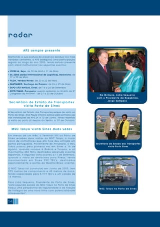 APS sempre presente
Mantendo a sua postura de presença assídua nos mais
variados certames, a APS assegurou uma participação
regular ao longo do ano 2005, tendo estado presente
com stand institucional nos seguintes eventos:
- OVIBEJA, Beja: de 30 de Abril a 11 de Maio
- SIL 2005 (Salão Internacional de Logística), Barcelona: de
17 a 20 de Maio
- FILDA, Vendas Novas: de 20 a 22 de Maio
- SANTIAGRO, Santiago do Cacém: de 26 a 29 de Maio
- EXPO SÃO MATEUS, Elvas: de 16 a 25 de Setembro
- EXPO TRANS, Carvoeiro: evento realizado no âmbito do 8º
Congresso da ANTRAM – de 21 a 23 de Outubro
Se c retária de Estado de Transpor t es
visita Por to de Sines
A Secretária de Estado dos Transportes esteve de visita ao
Porto de Sines. Ana Paula Vitorino esteve pela primeira vez
nas instalações da APS,SA a 13 de Junho. Tendo repetido
a visita ao porto já depois do Verão, a 19 de Outubro.
MSC Tokyo visita Sines duas vezes
E m m e n o s d e u m m ê s, o Te r m i n a l X X I d o Po r t o d e
S i n e s r e c e b e u d u a s v i s i t a s d o M S C To k y o, o m a i o r
n a v i o d e c o n t e n t o r e s q u e a t é h o j e d e u e n t r a d a e m
portos portugueses. Proveniente de Antuérpia, o MSC
To k y o p a s s o u p e l a p r i m e i r a v e z e m S i n e s a 1 6 d e
A g o s t o, q u a n d o r u m a v a à G r é c i a e T u r q u i a , e a l i
movimentou 456 TEU ’s, destinados sobretudo a portos
espanhóis. A segunda visita ocorreu a 11 de Setembro,
q u a n d o o n a v i o s e d e s l o c a v a p a r a P i r e u s , t e n d o
m o v i m e n t a d o e m S i n e s 3 5 2 T E U ’ s , d e s t i n a d o s
e s s e n c i a l m e n t e a p o r t o s d o M e d i t e r r â n e o o r i e n t a l .
O M S C To k y o f o i c o n s t r u í d o e m J u n h o d e 2 0 0 5 , t e m
2 7 5 m e t r o s d e c o m p r i m e n t o e 4 0 m e t r o s d e b o c a,
tendo capacidade para 5.919 TEU ’s e um calado de
14 metros.
Pa r a L í d i a S e q u e i r a , P r e s i d e n t e d o Po r t o d e S i n e s,
“esta segunda escala do MSC Tokyo no Porto de Sines
traduz uma perspectiva de regularidade e de fixação
de tráfegos de uma nova linha com potencialidades
interessantes ”.
14
radar
Secretária de Estado dos Transportes
visita Porto Sines
N a O v i b e j a , L í d i a S e q u e i r a
c o m o Pr e s i d e n t e d a Re p ú b l i c a ,
J o r g e S a m p a i o
MSC Tok yo no Por t o de Sines
 