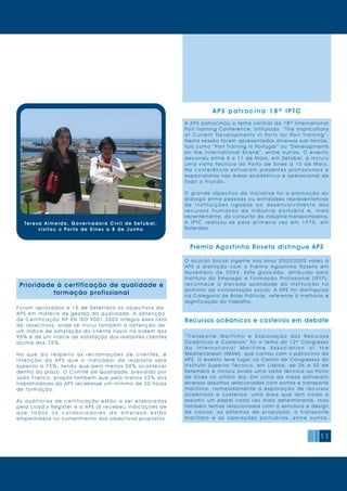 15
Foram aprovados a 15 d e Setemb ro os ob ject ivos da
APS em matéria de ges t ã o d a q ua lid a d e. A ob t enção
de Certificação NP EN ISO 9001:2000 integra essa lista
de objectivos, onde s e inclui ta mb ém a ob t enção de
um índice de satisfação do cliente navio na ordem dos
95% e de um índice de satisfação dos restantes clientes
acima dos 75%.
N o q u e d i z r e s p e i t o à s r e c l a m a ç õ e s d e c l i e n t e s, é
i n t e n ç ã o d a A P S q u e o i n d i c a d o r d e r e s p o s t a s e j a
superior a 75%, tendo que pelo menos 50% acontecer
dentro do prazo. O Comité de Qualidade, presidido por
João Franco, propôs também que pelo menos 33% dos
trabalhadores da APS recebesse um mínimo de 20 horas
de formação.
A s a u d i t o r i a s d e c e r t i f i c a ç ã o e s t ã o a s e r e l a b o r a d a s
pela Lloyd ’s Register e a APS já recebeu indicações de
q u e t o d o s o s c o l a b o r a d o r e s d a e m p r e s a e s t ã o
empenhados no cumprimento dos objectivos propostos.
Prioridade à certificação de qualidade e
formação profissional
APS pat r ocina 18ª I PTC
A APS patrocinou o tema central da 18ª International
Port Training Conference, intitulado “The Implications
o f C u r r e n t D e v e l o p m e n t s i n Po r t s f o r Po r t Tr a i n i n g ” .
Nesta sessão foram apresentados diversos sub-temas,
tais como “Port Training in Portugal ” ou “Developments
o n t h e I n t e r n a t i o n a l S c e n e ” , e n t r e o u t r o s. O e v e n t o
decorreu entre 8 e 11 de Maio, em Setúbal, e incluiu
u m a v i s i t a t é c n i c a a o Po r t o d e S i n e s a 1 0 d e M a i o.
N a c o n f e r ê n c i a e s t i v e r a m p r e s e n t e s p r o f i s s i o n a i s e
especialistas nas áreas académica e operacional de
todo o m undo.
O grande objectivo da iniciativa foi a promoção do
d i á l o g o e n t r e p e s s o a s o u e n t i d a d e s r e p r e s e n t a t i v a s
d e i n s t i t u i ç õ e s l i g a d a s a o d e s e n v o l v i m e n t o d o s
r e c u r s o s h u m a n o s d a i n d ú s t r i a p o r t u á r i a e, m a i s
recentemente, do conjunto da indústria transportadora.
A I P TC r e a l i z o u - s e p e l a p r i m e i r a v e z e m 1 9 7 0 , e m
Roterdão.
Prémio Agostinho Roseta distingue APS
O Acordo Social vigente nos anos 2000/2003 valeu à
APS a distinção com o Prémio Agostinho Roseta em
N o v e m b r o d e 2 0 0 4 . E s t e g a l a r d ã o, a t r i b u í d o p e l o
Instituto do Emprego e Formação Profissional (IEFP),
r e c o n h e c e a e l e v a d a q u a l i d a d e d a i n s t i t u i ç ã o n o
domínio da concertação social. A APS foi distinguida
na Categoria de Boas Práticas, referente à melhoria e
dignificação do trabalho.
Recursos ocêanicos e costeiros em debate
“ T r a n s p o r t e M a r í t i m o e E x p l o r a ç ã o d o s R e c u r s o s
Oceânicos e Costeiros” foi o tema do 12º Congresso
d a I n t e r n a t i o n a l M a r i t i m e A s s o c i a t i o n o f t h e
Mediterranean (IMAM), que contou com o patrocínio da
APS. O evento teve lugar no Centro de Congressos do
Instituto Superior Técnico, em Lisboa, de 26 a 30 de
Setembro e incluiu ainda uma visita técnica ao Porto
de Sines no último dia. Em cima da mesa estiveram
diversos assuntos relacionados com portos e transporte
marítimo, nomeadamente a exploração de recursos
o c e â n i c o s e c o s t e i r o s, u m a á r e a q u e t e m v i n d o a
assumir um papel cada vez mais determinante, mas
também temas relacionados com a estrutura e design
d e n a v i o s, o s s i s t e m a s d e p r o p u l s ã o, o t r a n s p o r t e
m a r í t i m o e a s o p e r a ç õ e s p o r t u á r i a s, e n t r e o u t r o s.
Teresa Almeida, G over n a d or a C ivi l d e S etú bal,
visitou o Por to d e S in es a 8 d e Ju n h o
 