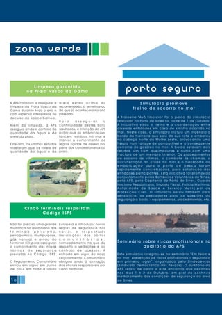 16
zona verde
porto seguro
Cinco ter minais respeitam
Código ISPS
Simulacr o pr omove
t r eino de s ocor r o no ma r
A t r a i n e i r a “Av ô T i b ú r c i o ” f o i o p a l c o d o s i m u l a c r o
realizado no Porto de Sines na tarde de 1 de Outubro.
A i n i c i a t i v a v i s o u o t r e i n o e a c o o r d e n a ç ã o e n t r e
d i v e r s a s e n t i d a d e s e m c a s o d e s i n i s t r o o c o r r i d o n o
m a r. N e s t e c a s o, o s i m u l a c r o i n c l u i u u m i n c ê n d i o a
b o r d o d a t r a i n e i r a q u e s a i u d a s u a r o t a e e m b a t e u
n a c a b e ç a n o r t e d o M o l h e Le s t e, p r o v o c a n d o u m a
fissura num tanque de combustível e o consequente
d e r r a m e d e g a s ó l e o n o m a r. A b o r d o e s t a v a m d o i s
f e r i d o s , u m c o m q u e i m a d u r a s e o u t r o c o m u m a
f r a c t u r a d e u m m e m b r o i n f e r i o r. O s p r o c e d i m e n t o s
d e s o c o r r o à s v í t i m a s , o c o m b a t e à s c h a m a s , a
c i r c u n s c r i ç ã o d o c r u d e n o m a r e o t r a n s p o r t e d a
e m b a r c a ç ã o p a r a o p o r t o d e p e s c a f o r a m
r a p i d a m e n t e c o n c r e t i z a d o s , p a r a s a t i s f a ç ã o d a s
entidades participantes. Esta iniciativa foi promovida
conjuntamente pelos Bombeiros Voluntários de Sines,
p e l a A P S, p e l a C a p i t a n i a d o Po r t o d e S i n e s, G u a r d a
Naciona Republicana, Brigada Fiscal, Polícia Marítima,
A u t o r i d a d e d e S a ú d e e S e r v i ç o M u n i c i p a l d e
P r o t e c ç ã o C i v i l . O s i m u l a c r o s e r v i u t a m b é m p a r a
s e n s i b i l i z a r o s p e s c a d o r e s p a r a a s q u e s t õ e s d a
segurança a bordo - equipamentos, procedimentos, etc.
Seminário sobre riscos profissionais no
audit ór io da APS
E s t e s i m u l a c r o i n t e g r o u - s e n o s e m i n á r i o “ E m t e r r a e
no mar: prevenção de riscos profissionais – segurança
e m p r i m e i r o l u g a r ” , o r g a n i z a d o p e l o S i n d e p e s c a s
( S i n d i c a t o D e m o c r á t i c o d a s Pe s c a s ) . O a u d i t ó r i o d a
A P S s e r v i u d e p a l c o a e s t e e n c o n t r o q u e d e c o r r e u
n o s d i a s 1 e 2 d e O u t u b r o , e m p r o l d o c o n t i n u o
melhoramento das condições de segurança da área
de Si nes.
A APS continua a assegurar a
limpeza da Praia Vasco da
Gama durante todo o ano e
com especial intensidade no
decurso da época balnear.
A l é m d a l i m p e z a , a A P S
assegura ainda o controlo da
q u a l i d a d e d a á g u a e d a
areia da praia.
Este ano, os últimos estudos
revelaram que os níveis de
q u a l i d a d e d a á g u a e d a
Não foi preciso uma grande
mudança no quotidiano dos
t e r m i n a i s p e t r o l e i r o ,
petroquímico, multipurpose,
g á s n a t u r a l e a i n d a d o
Terminal XXI para assegurar
o cumprimento das novas
n o r m a s d e s e g u r a n ç a
p r e v i s t a s n o C ó d i g o I S P S.
O Regulamento Comunitário
entrou em vigou em Junho
de 2004 em toda a União
a r e i a e s t ã o a c i m a d o
recomendado, à semelhança
do que já acontecera no ano
passado.
P a r a a s s e g u r a r a
continuidade destes bons
resultados, é intenção da APS
evitar que as embarcações
lancem resíduos no mar e
manter o cumprimento de
regras rígidas de asseio por
parte dos concessionários da
praia.
Europeia e introduziu novas
r e g r a s d e s e g u r a n ç a n o s
n a v i o s e r e s p e c t i v a s
i n s t a l a ç õ e s d o s p o r t o s
c o m u n i t á r i o s ,
nomeadamente no que diz
respeito a vedações e ao
c o n t r o l o d e a c e s s o s . A
entrada em vigor do novo
Re g u l a m e n t o C o m u n i t á r i o
obrigou ainda à formação
dos oficiais responsáveis por
cada terminal.
Limpeza garantida
na Praia Vasco da Gama
 