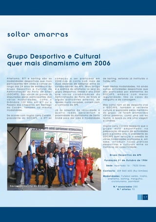17
soltar amarras
Gr upo Despor t iv o da APS
Fundação 31 de Out ubro de 1984
Sede: Apartado 1 6 - 7 520 Sines
Cont act o: 2 6 9 8 6 0 6 0 0 (Rui Simões)
Modalidades : Futebol salão, triatlo,
atl eti sm o, karti ng, m ergulho,
ci cl oturi sm o, pai ntball
N . º associados 250
N . º at let as 7 0
Grupo Desportivo e Cultural
quer mais dinamismo em 2006
A t l e t i s m o , B T T e k a r t i n g s ã o a s
m o d a l i d a d e s d e s p o r t i v a s q u e m a i s
participantes têm vindo a cativar ao
l o n g o d o s 2 4 a n o s d e e x i s t ê n c i a d o
G r u p o D e s p o r t i v o e C u l t u r a l d a
A d m i n i s t r a ç ã o d o P o r t o d e S i n e s
( G D C A P S ) . S ã o v á r i a s a s p r o v a s j á
d i s p u t a d a s p e l o s p a r t i c i p a n t e s d a s
v á r i a s m o d a l i d a d e s , c o m o o
G r â n d o l a 1 0 0 K m s e m B T T o u o
Passeio dos Chaparros, em Santiago
d o C a c é m , t a m b é m n a m e s m a
modalidade.
De acordo com Virgílio Lamy Correia,
p r e s i d e n t e d o G D C A P S , o B T T s ó
d e k a r t i n g , e s t a n d o j á i n s t i t u í d o o
Troféu APS.
Além destas modalidades, há ainda
o u t r a s a c t i v i d a d e s d e s p o r t i v a s q u e
s ã o p r a t i c a d a s p o r e l e m e n t o s d o
G D C A P S , e m b o r a c o m m e n o r
r e g u l a r i d a d e . S ã o o s c a s o s d o
m ergul ho e da canoagem.
M a s c o m o n e m s ó d e d e s p o r t o v i v e
o G D C A P S , t a m b é m a v e r t e n t e
c u l t u r a l é e x p l o r a d a p e l o s m e m b r o s
d o g r u p o . J á f o r a m p r o m o v i d o s
v á r i o s p a s s e i o s, c o m o u m a i d a a o
t e a t r o, à ó p e r a o u a t é u m a v i a g e m
a Londres.
Virgílio Lamy Correia assegura que o
g r u p o e s t á e m p e n h a d o n a
preparação do plano de actividades
para o próximo ano. O presidente do
G D C A P S q u e r r e f o r ç a r a a d e s ã o à s
várias modalidades praticadas e, em
s a b e , i n t r o d u z i r n o v a s p r á t i c a s
d e s p o r t i v a s e c u l t u r a i s e n t r e o s
m em bros da col ecti v i dade.
c o m e ç o u a s e r p r a t i c a d o e m
2 0 0 4 , m a s j á c o n t a c o m m a i s d e
d u a s d e z e n a s d e a d e p t o s e n t r e o s
c o l a b o r a d o r e s d a A P S. M a i s a n t i g a
é a p r á t i c a d o a t l e t i s m o n o s e i o d o
grupo desportivo. Desde o ano 2000
q u e v á r i o s c o l a b o r a d o r e s d a
A d m i n i s t r a ç ã o d o Po r t o d e S i n e s e
a l g u n s p r a t i c a n t e s e x t e r n o s , d e
i d a d e s m u i t o v a r i a d a s, c o r r e m c o m
a ca mis ola da APS.
J á o s a d e p t o s d a v e l o c i d a d e a
q u a t r o r o d a s a p r o v e i t a m a
proximidade do Kartódromo de Santo
A n d r é p a r a d a r v i d a à m o d a l i d a d e
Equipa de kar ting d o G D C AP SEquipa de kar ting d o G D C AP S
 