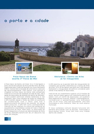 18
o porto e a cidade
Praia Vasco da Gama
acolhe 3ª Prova de Mar
A Praia Vasco da Gama, em Sines, foi a 14 de Agosto o
palco da terceira edição da Prova de Mar Porto de Sines,
organizada pelo Clube de Natação do Litoral Alentejano
(CNLA). A prova teve a duração de uma hora e o percurso
d e a p r o x i m a d a m e n t e 1 2 0 0 m e t r o s, c o m p a r t i d a e
chegada na Praia Vasco da Gama. Esta competição
insere-se no Circuito de Travessias do Vale do Tejo, sob a
égide da Associação de Natação do distrito de Santarém,
e n e l a p o d e m p a r t i c i p a r a t l e t a s f e d e r a d o s e n ã o
federados, bem como equipas de todas as categorias.
A A P S m a n t é m d e s d e o Ve r ã o d e 2 0 0 2 u m p r o t o c o l o
d e c o l a b o r a ç ã o c o m o C N L A , q u e v i s a o
d e s e n v o l v i m e n t o d a p r á t i c a d e n a t a ç ã o. A o a b r i g o
d e s t e p r o t o c o l o , a A P S t e m c o m o c o n t r a p a r t i d a a
i n s e r ç ã o d o s e u l o g ó t i p o n a v i a t u r a d e t r a n s p o r t e d o
equipamento e dos atletas e ainda em todo o material
p r o m o c i o n a l d o C N L A. A l é m d i s s o, o s a s s o c i a d o s d o
Grupo Desportivo e Cultural da Administração do Porto
d e S i n e s ( G D C A P S ) b e n e f i c i a m d e u m d e s c o n t o n a s
aulas de natação.
Bibliot eca / C ent r o de Ar tes
j á f oi inaugur ado
A A P S a s s o c i o u - s e à g r a n d e f e s t a d e i n a u g u r a ç ã o d o
complexo que acolhe a Biblioteca e o Centro de Artes
de Sines. Foi a 20 de Agosto que perto de 2.000 pessoas
f e s t e j a r a m a i n a u g u r a ç ã o d o e d i f í c i o c o n c e b i d o p e l o
atel i er Ai res Mateus & Associ ados.
Trata-se de um investimento superior a 8,2 milhões de
euros, que se traduz agora num imponente edifício de
p e d r a , c o m u m c e n t r o d e e x p o s i ç õ e s, u m a u d i t ó r i o
para espectáculos musicais, teatrais, cinematográficos,
c o n f e r ê n c i a s e a p r e s e n t a ç õ e s , u m a b i b l i o t e c a
c o m 1 5 m i l l i v r o s , u m a s a l a p o l i v a l e n t e , u m a s a l a
m u l t i m é d i a e u m a c a f e t a r i a , a l é m d o n o v o a r q u i v o
m uni ci pal.
O n o v o c o m p l e x o c u l t u r a l d e v e r á f u n c i o n a r e m
p e r f e i t a a r t i c u l a ç ã o c o m a s e s c o l a s, i n s t i t u i ç õ e s e
a s s o c i a ç õ e s l o c a i s . S i n e s t e m h o j e u m a c i d a d e
dentro da ci dade.
 