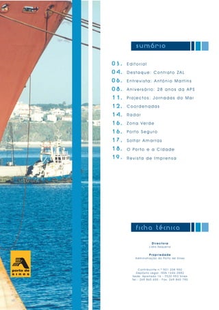E d i t o r i a l
D e s t a q u e : C o n t r a t o Z A L
E n t r e v i s t a : A n t ó n i o M a r t i n s
A n i v e r s á r i o : 2 8 a n o s d a A P S
P r o j e c t o s : J o r n a d a s d o M a r
C o o r d e n a d a s
R a d a r
Z o n a Ve r d e
Po r t o S e g u r o
S o l t a r A m a r r a s
O Po r t o e a C i d a d e
R e v i s t a d e I m p r e n s a
03.
04.
06.
08.
11.
12.
14.
16.
16.
17.
18.
19.
sumário
Direct ora
Lídia Sequeira
Propriedade
Administração do Porto de Sines
Contribuinte n.º 501 208 950
Depósito Legal: ISSN 1646-2882
Sede: Apartado 16 - 7520-953 Sines
Tel.: 269 860 600 - Fax: 269 860 790
ficha técnica
 