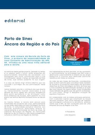 03
editorial
L ídia Sequeira
Pres ident e
Porto de Sines
Âncora da Região e do País
C o m e s t e n ú m e r o d a Re v i s t a d o Po r t o d e
S i n e s , o p r i m e i r o d a r e s p o n s a b i l i d a d e d o
n o v o C o n s e l h o d e A d m i n i s t r a ç ã o d a A P S ,
S A , i n t r o d u z - s e u m a n o v a l i n h a e d i t o r i a l
para a revista.
As memórias deste grande projecto, pensado no tempo
e n o e s p a ç o p a r a o f u t u r o , e s t ã o p r e s e n t e s e m
p e r s o n a l i d a d e s r e l e v a n t e s d a s o c i e d a d e c i v i l
p o r t u g u e s a q u e m u i t o c o n t r i b u í r a m p a r a a s u a
c o n c r e t i z a ç ã o, d e s d e o t e m p o d o G a b i n e t e d a Á r e a
d e S i n e s , q u e e s t e v e p r e s e n t e n a s u a o r i g e m .
É o c a s o d o S e n h o r E n g º A n t ó n i o M a r t i n s q u e n o s
c o n c e d e o p r i v i l é g i o d a s u a p a r t i c i p a ç ã o n e s t e
número.
I r e m o s t a m b é m s o l i c i t a r o c o n t r i b u t o d o s q u e d i r e c t a
o u i n d i r e c t a m e n t e f i c a r a m a s s o c i a d o s à s u a
g é n e s e d e p o r t o l i g a d o a o s r e c u r s o s e n e r g é t i c o s
p a r a p o r t o p o l i v a l e n t e e d e a f i r m a ç ã o c o m o
P o r t a A t l â n t i c a d a E u r o p a , b e m p a t e n t e n o L i v r o
Branco da Política Marítimo-Portuária Rumo ao Século
XXI.
A o m e s m o t e m p o , a r e v i s t a s e r á v e í c u l o p a r a
t r a n s m i s s ã o d o s p r o j e c t o s e m c u r s o, p a r t i c u l a r m e n t e
os que estão associados ao Plano Estratégico do Porto
d e S i n e s , à c o m u n i d a d e p o r t u á r i a n a c i o n a l , a o s
s e c t o r e s e c o n ó m i c o s a s s o c i a d o s d i r e c t a o u
i n d i r e c t a m e n t e à a c t i v i d a d e d o Po r t o d e S i n e s, à s
C â m a r a s M u n i c i p a i s d a R e g i ã o , à s I n s t i t u i ç õ e s
P ú b l i c a s o u d e f i m P ú b l i c o e a o s m e i o s a c a d é m i c o s,
culturais e científicos d a Regiã o d o Alentejo.
Aos trabalhadores do Porto de Sines, ao seu quotidiano
e, p a r t i c u l a r m e n t e, à s a c t i v i d a d e s q u e t ê m v i n d o a
d e s e n v o l v e r c o l e c t i v a m e n t e n o â m b i t o d o s e u G r u p o
D e s p o r t i v o e C u l t u r a l s e r á d e d i c a d a p a r t i c u l a r
rel ev ânci a em todos os núm eros.
A o c a b o d e s e i s m e s e s d e D i r e c ç ã o, c o n s i d e r a m o s
estar no bom caminho para concretizar neste mandato
a s a c ç õ e s e o s p r o j e c t o s a s s o c i a d o s a o s p r i n c i p a i s
objectivos do Plano Estratégico do Porto de Sines que
o novo Conselho de Administração acolheu e ao qual
deu novo impulso. Ao mesmo tempo, foram introduzidos
novos métodos de gestão que vão permitir à empresa,
n o c u r t o p r a z o , a t i n g i r a d e s e j á v e l s i t u a ç ã o d e
equi l í bri o fi nancei ro.
E m c o l a b o r a ç ã o c o m o s n o s s o s p r i n c i p a i s p a r c e i r o s,
c o m o p r e c i o s o c a p i t a l q u e c o n s t i t u e m o s n o s s o s
r e c u r s o s h u m a n o s, c o m n o v o s m é t o d o s d e t r a b a l h o
q u e p r i v i l e g i a m a e f i c á c i a e a e f i c i ê n c i a , e s t a m o s
c e r t o s q u e a A P S, S A t e m c o n d i ç õ e s p a r a s e r u m a
em presa âncora da Regi ão e do Paí s.
A Presi dente
Lí di a Sequei ra
 