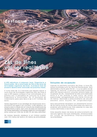 04
destaque
ZAL de Sines
vai ser realidade
ZAL de Sines
vai ser realidade
A A P S a d j u d i c o u à e m p r e s a L e n a , E n g e n h a r i a e
C o n s t r u ç õ e s , S A a c o n s t r u ç ã o d o Po l o A d a Z o n a d e
A c t i v i d a d e s Lo g í s t i c a s d e S i n e s . A p r i m e i r a f a s e d o
projecto deverá estar concluída nos próximos meses.
É n u m a á r e a d e 1 2 , 3 h e c t a r e s q u e d e v e r á n a s c e r a
n o v a Z o n a d e A c t i v i d a d e s Lo g í s t i c a s ( Z A L ) d e S i n e s e
q u e a A P S e s p e r a c o m e ç a r a v e r c o n c r e t i z a d a j á n o
p r ó x i m o a n o. A v e n c e d o r a d o c o n c u r s o f o i a Le n a ,
E n g e n h a r i a e C o n s t r u ç õ e s , S A . O m o n t a n t e d o
i n v e s t i m e n t o p a r a e s t a o b r a é d e 2 , 3 7 7 m i l h õ e s d e
euros.
Dando seguimento à sua estratégia de dinamização sócio-
económica da região e do concelho, a APS desenhou um
projecto para a criação de um conjunto de infraestruturas de
abastecimento e apoio, bem como de áreas de implantação
de imóveis destinadas a actividades logísticas e armazenagem,
entre outras,num total de 36.000 m2 de área edificável.
Os imóveis deverão obedecer a um módulo padrão
com 10,5 metros de frente e 25 metros de profundidade.
Soluções de ocupação
I n s e r i d a n o p e r í m e t r o p o r t u á r i o d e S i n e s, a n o v a Z A L
estará localizada junto ao Terminal Multipurpose. Será
d e l i m i t a d a a N o r t e p e l a E N 1 2 0 - 1 e a S u l p e l a v i a d e
l i g a ç ã o a o t e r m i n a l . A e s t r u t u r a e d i f i c a d a p r o p o s t a
p e l a A P S d e v e r á p e r m i t i r s o l u ç õ e s d i f e r e n c i a d a s d e
ocupação da ZAL, implantando-se esta zona edificada
e n t r e s i e e m r e l a ç ã o à r e d e v i á r i a , d e f o r m a
p a d r o n i z a d a, s a l v a g u a r d a n d o u m a f r e n t e m í n i m a d e
2 0 m e t r o s, d e s t i n a d a a e s t a c i o n a m e n t o d e v e í c u l o s
p e s a d o s p a r a a c ç õ e s d e c a r g a / d e s c a r g a .
Será naturalmente necessário um afastamento mínimo
de 50 metros entre as frentes edificadas dos edifícios,
podendo esta distância ser mais reduzida no caso dos
corpos desti nados a escri tóri os.
E s t e s d e v e r ã o d i s p o r d e á r e a s d e e s t a c i o n a m e n t o d e
v e í c u l o s l i g e i r o s n a s s u a s i m e d i a ç õ e s, d i m e n s i o n a d a s
e m f u n ç ã o d e p a r â m e t r o s i n t e r n a c i o n a l m e n t e
recom endados.
 