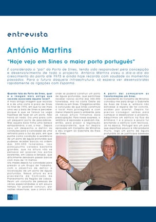 06
entrevista
António Martins
“Hoje vejo em Sines o maior porto português”
É c o n s i d e r a d o o “ p a i ” d o Po r t o d e S i n e s , t e n d o s i d o re s p o n s á v e l p e l a c o n c e p ç ã o
e d e s e n v o l v i m e n t o d e t o d o o p r o j e c t o . A n t ó n i o M a r t i n s v i v e u o d i a - a - d i a d o
c re s c i m e n t o d o p o r t o a t é 1 9 7 5 e a i n d a h o j e re c o rd a c o m s a u d a d e o s m o m e n t o s
p a s s a d o s . P a r a o f u t u r o d a q u e l a i n f r a e s t r u t u r a , s ó e s p e r a v e r d e s e n v o l v i d a s
ra pid amente as ligações com Espa n h a .
A p a r t i r d a í c o m e ç a r a m a s
transfor mações em Sines.
O presidente do Conselho de Ministros
convidou-me para dirigir o Gabinete
d a Á r e a d e S i n e s e , e m b o r a n ã o
e s t i v e s s e à e s p e r a d e t a l c o n v i t e,
a c a b e i p o r a c e i t a r . D e p o i s f o i
p r e c i s o c o n s e g u i r v e r b a s p a r a
c o m e ç a r a d e s e n v o l v e r o p r o j e c t o.
A d q u i r i m o s u m e d i f í c i o n a R u a d a
A r t i l h a r i a 1 e a p o u c o e p o u c o f u i
e n c h e n d o o e d i f í c i o c o m t é c n i c o s.
J á n a é p o c a, Po r t u g a l e r a u m p a í s
que exportava pouco e não produzia
m u i t o , l o g o u m p o r t o d e á g u a s
profundas só se justificava baseado
Quando fala do Por to de Sines, qual
é a i m a g e m m a i s a n t i g a q u e
recorda associada àq u ele l o ca l?
A m a i s a n t i g a i m a g e m q u e r e c o r d o
é a d e u m a v i s i t a à p r a i a d e S i n e s
no final de 1970, em que fui ver mais
uma vez a baía de Sines e perceber
p o r q u e é q u e s e f a l a v a n a v a g a
h i p ó t e s e d e f a z e r a l i u m p o r t o. N ã o
h a v i a a l i n a d a. E r a u m a p r a i a c o m
u m p e q u e n o p o r t o d e p e s c a d o r e s.
M a s a q u e l a b a í a t i n h a u m a b e l e z a
extraordinária: o sol, o mar… Depois
s a i u u m d e s p a c h o a d e f i n i r a s
condições para a concessão de uma
refinaria para o Sul do país, em que
p u n h a c o m o c o n d i ç ã o a e x i s t ê n c i a
de um porto de águas profundas que
p u d e s s e r e c e b e r b a r c o s n a o r d e m
d a s 3 0 0 . 0 0 0 t o n e l a d a s . I s s o
p r e s s u p u n h a c a l a d o s b a s t a n t e
g r a n d e s , q u e n a a l t u r a n ã o s e
p e n s a v a s e r p o s s í v e l n o s p o r t o s
existentes, em Lisboa e Setúbal, que
dificilmente deixavam passar barcos
com mais de 13 metros.
Uns meses depois fui convidado para
p r e s i d i r a u m G r u p o d e T r a b a l h o ,
c o m o o b j e c t i v o d e d e f i n i r a
l o c a l i z a ç ã o d e u m p o r t o d e á g u a s
p r o f u n d a s . N e s s a a l t u r a e u e r a
p r e s i d e n t e d a C o m i s s ã o d e
P l a n e a m e n t o d a Re g i ã o d e L i s b o a.
R e u n i u m c o n j u n t o d e p e s s o a s d e
v á r i a s e s p e c i a l i d a d e s e e m p o u c o
t e m p o f o i p o s s í v e l c o n c l u i r, p o r
r a z õ e s o b j e c t i v a s, q u e o ú n i c o s í t i o
o n d e s e p o d e r i a c o n s t r u i r u m p o r t o
de águas profundas, que permitisse
r e c e b e r n a v i o s a c i m a d a s 3 0 0 . 0 0 0
t o n e l a d a s, e r a n a c o s t a O e s t e d a
Irlanda ou em Sines. Chegámos então
à conclusão de que Sines constituía
o l o c a l m a i s p r i v i l e g i a d o e c o m
menor impacto para o ambiente, pois
j á n e s s a a l t u r a t í n h a m o s e s s a
preocupação. Para nossa surpresa, o
relatório é aprovado e pediram-me,
e n t ã o , p a r a p r o p o r a l e g i s l a ç ã o
c o r r e s p o n d e n t e , q u e f o i d e p o i s
aprovada em Conselho de Ministros
e d e u o r i g e m a o G a b i n e t e d a Á r e a
de Sines.
 