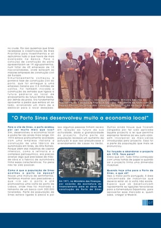 07
Em 1 9 7 3, A nt ónio Mar t ins, com Mot a Cam pos, Minis t ro A dj unto do
Presidente do Conselho e Engrácia Car rilho, Presidente da Comissão da
Reg iã o Cent ro, no início dos t rabalhos de cons t r ução do Por to Sines
Em 1 9 7 3, A nt ónio Mar t ins , com Mot a Cam pos , Minist ro A dj unto do
Presidente do Conselho e Engrácia Car rilho, Presidente da Comissão da
Reg iã o Cent ro, no início dos t rabalhos de const r ução do Por to Sines
“O Porto Sines desenvolveu muito a economia local”
no crude. Por isso quisemos que Sines
r e c e b e s s e a c l a s s i f i c a ç ã o d e Á r e a
P r i o r i t á r i a p a r a I n v e s t i m e n t o s e a l i
aplicámos tudo o que havia de mais
a v a n ç a d o n a é p o c a . P a r a o
c o n c u r s o d e c o n s t r u ç ã o d o p o r t o
a p r e s e n t a r a m - s e 1 9 a g r u p a m e n t o s,
n u m t o t a l d e 4 9 e m p r e s a s d e 1 0
n a c i o n a l i d a d e s , o n d e e s t a v a m a s
maiores empresas de construção civil
da Europa.
S i m u l t a n e a m e n t e c o m e ç o u a
primeira fase de construção civil do
p o r t o , q u e f o i e n t r e g u e a u m a
empresa italiana por 2,5 milhões de
c o n t o s . F o i t a m b é m i n i c i a d a a
c o n s t r u ç ã o d a e s t r a d a q u e l i g a v a a
f u t u r a p e d r e i r a a o l o c a l d e
enraizamento do futuro Molhe Oeste,
por detrás da praia. Era fundamental
aproveitar a pedra que estava ali ao
l a d o , a r r a n j a n d o u m m e i o d e a
d e s l o c a r p a r a o l o c a l d e s e j a d o .
Para a vila de Sines, o por to acabou
p o r s e r m u i t o m a i s q u e i s s o ?
S i m, d e s e n v o l v e u a e c o n o m i a l o c a l
e podia ter ido ainda mais longe. Em
1974 estava praticamente acordado
c o m u m a e m p r e s a i t a l i a n a a
c o n s t r u ç ã o d e u m a f á b r i c a d e
automóveis em Sines, da Alfa Romeo.
Porque além das indústrias de capital
i n t e n s i v o , c o m o a r e f i n a r i a e o
complexo petroquímico, era preciso
arranjar algo que precisasse de mão-
d e - o b r a e o f a b r i c o d e a u t o m ó v e i s
tinha essas características. Foi pena
não ter sido possível.
C o m o é q u e a p o p u l a ç ã o d e S i n e s
a c o l h e u o p o r t o n a é p o c a ?
H o u v e u m a m i s t u r a d e s e n t i m e n t o s.
Te n t á m o s m o s t r a r a o s p e s c a d o r e s o
q u e i r i a s e r o p o r t o e a t é
promovemos uma visita ao porto de
L i s b o a , o n d e l h e s f o i m o s t r a d o o
tamanho de um barco com 300.000
t o n e l a d a s. Pa r t e d a p o p u l a ç ã o d e
S i n e s e s t a v a l i g a d a à p e s c a e p o r
isso algumas pessoas tinham receio
e m r e l a ç ã o a o f u t u r o d a s u a
a c t i v i d a d e, d a d a a g r a n d i o s i d a d e
d o p r o j e c t o . O u t r a p a r t e d a
população receava um aumento da
p o l u i ç ã o e q u e i s s o p r e j u d i c a s s e o
a r r e n d a m e n t o d e c a s a s n o Ve r ã o.
O u t r o s a i n d a h o u v e q u e f i c a r a m
z a n g a d o s p o r t e r s i d o a p l i c a d a
à q u e l e p r o j e c t o a l e i q u e p e r m i t i a
expropriar terrenos ao seu justo valor,
s e m i n c o r p o r a r a s m a i s - v a l i a s
i n t r o d u z i d a s p e l o p r o j e c t o. E s s a f o i
a p a r t e d a p o p u l a ç ã o q u e m a i s s e
pronunci ou.
Foi forçado a abandonar o projecto
em 1975. Tev e pena?
Claro que sim. Tudo tinha começado
com umas folhas de papel e quando
s a í o p r o j e c t o t i n h a u m a d i m e n s ã o
i nv ej áv el.
Q u a n d o h o j e o l h a p a r a o Po r t o d e
Sines , o que v ê?
Vejo o maior porto português. A área
c o n c e n t r a d a d e i n d ú s t r i a s q u e
d e v e r i a e s t a r a l i à v o l t a n ã o e x i s t e.
E s p e r o q u e s e d e s e n v o l v a m
rapidamente as ligações ferroviárias
para a Estremadura Espanhola, para
a p r o v e i t a r e s s e m e r c a d o e, q u e m
sabe, chegar a Madri d.
Em 1971, no Ministério das Finanças,
p o r o c a s i ã o d a a s s i n a t u r a d o
financiamento para as obras de
c o n s t r u ç ã o d o Po r t o d e S i n e s
 
