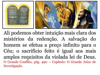 Ali podemos obter intuição mais clara dos
mistérios da redenção. A salvação do
homem se efetua a preço infinito para o
Céu; o sacrifício feito é igual aos mais
amplos requisitos da violada lei de Deus.
O Grande Conflito, pág. 490 – Capítulo: O Grande Juízo de
Investigação.
 