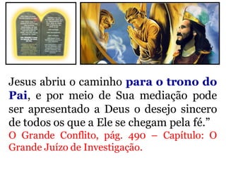Jesus abriu o caminho para o trono do
Pai, e por meio de Sua mediação pode
ser apresentado a Deus o desejo sincero
de todos os que a Ele se chegam pela fé.”
O Grande Conflito, pág. 490 – Capítulo: O
Grande Juízo de Investigação.
 