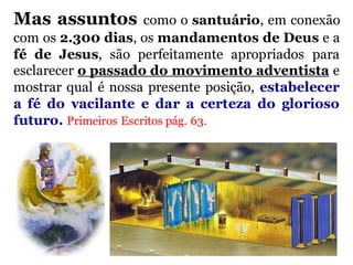 Mas assuntos como o santuário, em conexão
com os 2.300 dias, os mandamentos de Deus e a
fé de Jesus, são perfeitamente apropriados para
esclarecer o passado do movimento adventista e
mostrar qual é nossa presente posição, estabelecer
a fé do vacilante e dar a certeza do glorioso
futuro. Primeiros Escritos pág. 63.
 